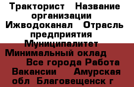 Тракторист › Название организации ­ Ижводоканал › Отрасль предприятия ­ Муниципалитет › Минимальный оклад ­ 13 000 - Все города Работа » Вакансии   . Амурская обл.,Благовещенск г.